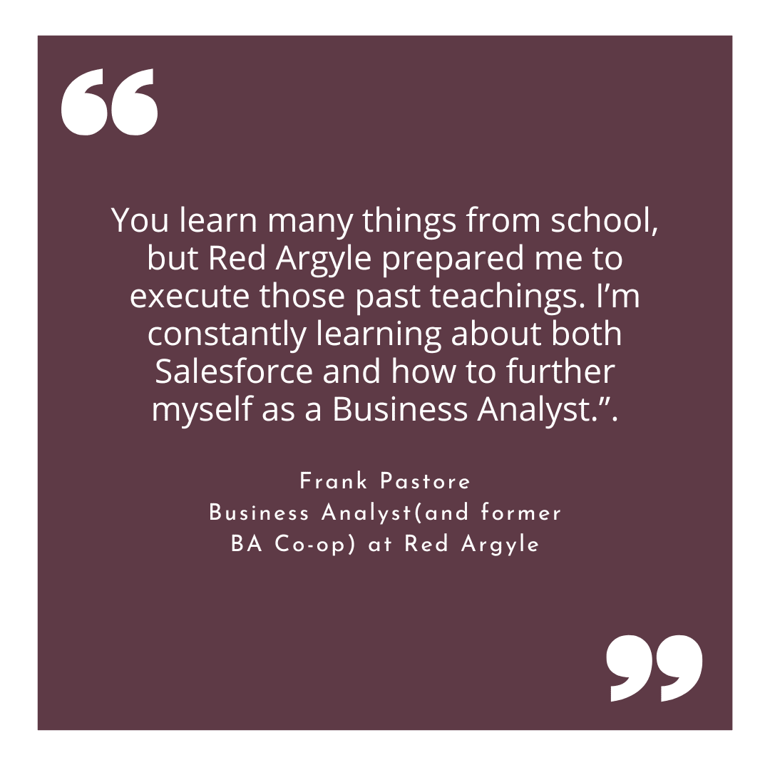 Quote from Frank Pastore a Business Analyst and former CoOp at Red Argyle. You learn many things from school, but Red Argyle prepared me to execute those past teachings. I’m constantly learning about both Salesforce and how to further myself as a Business Analyst.