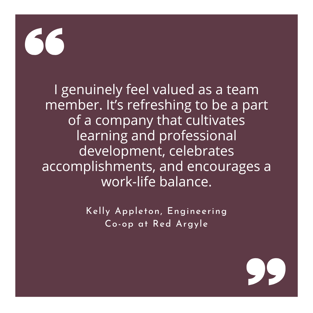 Quote from Kelly Appleton, Engineering Co-op at red Argyle.   I genuinely feel valued as a team member. It’s refreshing to be a part of a company that cultivates learning and professional development, celebrates accomplishments, and encourages a work-life balance.